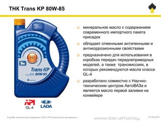 ТНК Trans KP 80W-85
Служба технической поддержки ООО «РН-Смазочные материалы» 27.05.2014
 минеральное масло с содержанием
современного импортного пакета
присадок
 обладает отменными антипенными и
антикоррозионными свойствами
 предназначено для использования в
коробках передач переднеприводных
моделей, а также трансмиссиях, в
которых рекомендуются масла класса
GL-4
 разработано совместно с Научно-
техническим центром АвтоВАЗа и
является масло первой заливки на
конвейере
GL-4
www.bikraftoil.by
 