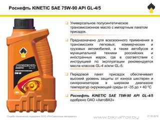 Роснефть KINETIC SAE 75W-90 API GL-4/5
 Универсальное полусинтетическое
трансмиссионное масло с импортным пакетом
присадок.
 Предназначено для всесезонного применения в
трансмиссиях легковых, коммерческих и
грузовых автомобилей, а также автобусов и
муниципальной техники российских и
иностранных марок, где в соответствии с
инструкцией по эксплуатации рекомендуется
масла классов GL-4 и/или GL-5.
 Передовой пакет присадок обеспечивает
высокий уровень защиты от износа шестерен и
синхронизаторов в широком диапазоне
температур окружающей среды от -35 до + 40 0С
 Роснефть KINETIC SAE 75W-90 API GL-4/5
одобрено ОАО «АвтоВАЗ»
Служба технической поддержки ООО «РН-Смазочные материалы» 27.05.2014
www.bikraftoil.by
 