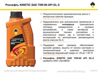  Полусинтетическое трансмиссионное масло с
импортным пакетом присадок.
 Предназначено для всесезонного применения в
современных гипоидных трансмиссиях
легковых, коммерческих и грузовых
автомобилей, а также автобусов и
муниципальной техники российских и
иностранных марок, где в соответствии с
инструкцией по эксплуатации рекомендуется
масла классов GL-5.
 Передовой пакет присадок обеспечивает
высокий уровень защиты от износа шестерен и
синхронизаторов в широком диапазоне
температур окружающей среды от -35 до + 40 0С
 Роснефть KINETIC SAE 75W-90 API GL-5
одобрено ОАО «АвтоВАЗ»
Роснефть KINETIC SAE 75W-90 API GL-5
Служба технической поддержки ООО «РН-Смазочные материалы» 27.05.2014
www.bikraftoil.by
 