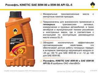  Минеральные трансмиссионные масла с
импортным пакетом присадок.
 Предназначены для всесезонного применения в
гипоидных трансмиссиях легковых,
коммерческих и грузовых автомобилей, а также
автобусов и муниципальной техники российских
и иностранных марок, где в соответствии с
инструкцией по эксплуатации рекомендуется
масла класса GL-5.
 Обладают исключительно эффективными
противозадирными свойствами, что
обеспечивает долгую работу гипоидных передач
в интервале температур окружающего воздуха от
-25 до +40 0С для SAE 80W-90 и от -12 до +40
для SAE 85W-90.
 Роснефть KINETIC SAE 80W-90 и SAE 85W-90
API GL-5 одобрены ОАО «АвтоВАЗ»
Роснефть KINETIC SAE 80W-90 и 85W-90 API GL-5
Служба технической поддержки ООО «РН-Смазочные материалы» 27.05.2014
www.bikraftoil.by
 