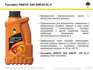  Минеральное трансмиссионное масло с
импортным пакетом присадок.
 Предназначено для всесезонного применения в
механических коробках передач и всех узлов
трансмиссий отечественных легковых
автомобилей и другой подвижной техники,
требующих применения масел
эксплуатационного класса GL-4
 Эффективный пакет присадок обеспечивает
высокий уровень защиты от износа шестерен и
синхронизаторов в интервале температур
окружающего воздуха от -25 до +40 0С.
 Роснефть KINETIC SAE 80W-85 API GL-4
одобрены ОАО «АвтоВАЗ»
Роснефть KINETIC SAE 80W-85 GL-4
Служба технической поддержки ООО «РН-Смазочные материалы» 27.05.2014
www.bikraftoil.by
 