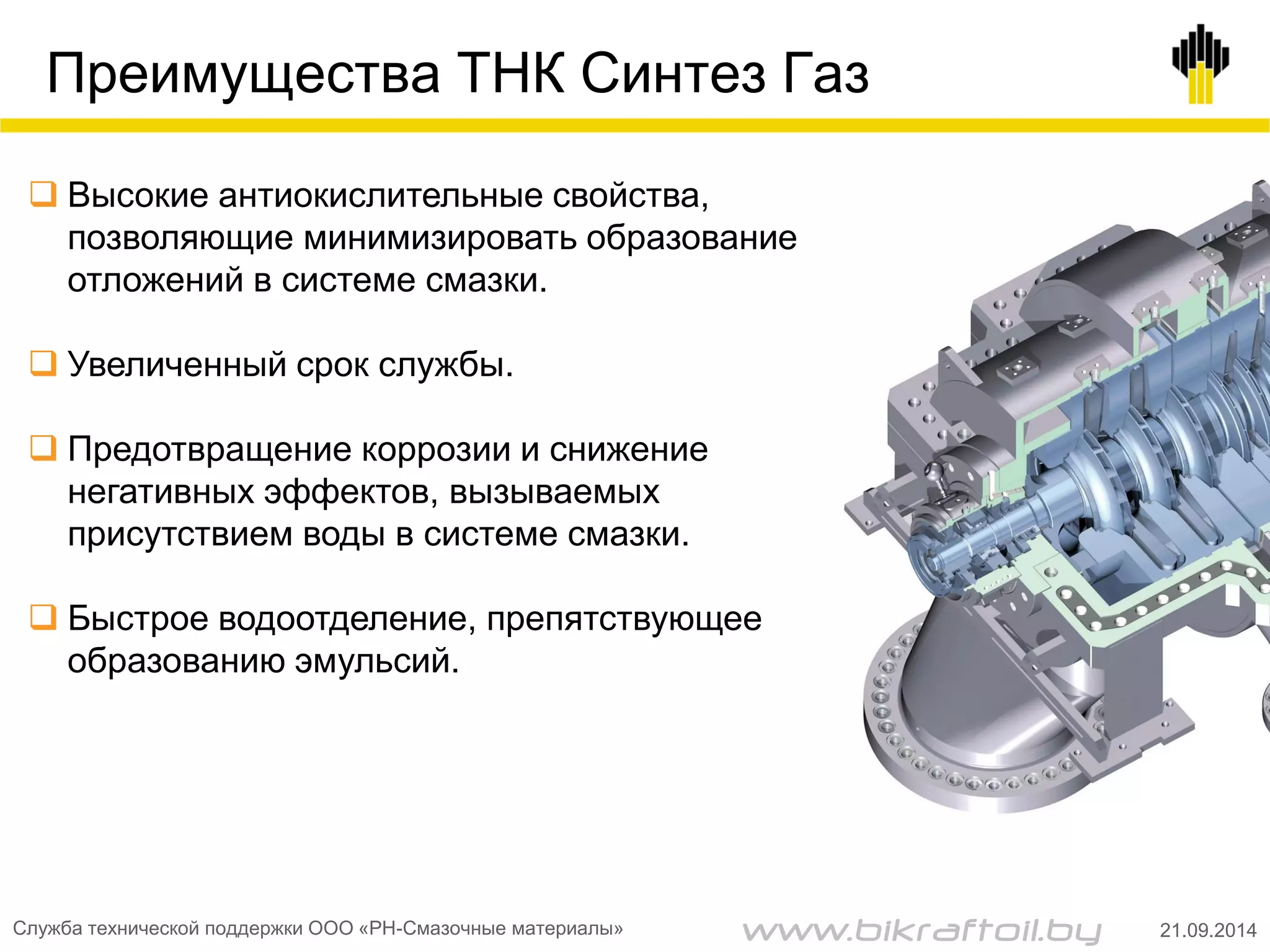 Преимущества ТНК Синтез Газ
 Высокие антиокислительные свойства,
позволяющие минимизировать образование
отложений в системе смазки.
 Увеличенный срок службы.
 Предотвращение коррозии и снижение
негативных эффектов, вызываемых
присутствием воды в системе смазки.
 Быстрое водоотделение, препятствующее
образованию эмульсий.
Служба технической поддержки ООО «РН-Смазочные материалы» 21.09.2014www.bikraftoil.by
 