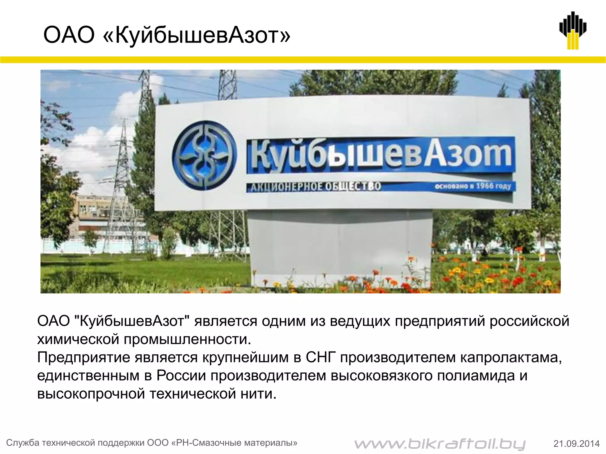 ОАО «КуйбышевАзот»
ОАО "КуйбышевАзот" является одним из ведущих предприятий российской
химической промышленности.
Предприятие является крупнейшим в СНГ производителем капролактама,
единственным в России производителем высоковязкого полиамида и
высокопрочной технической нити.
Служба технической поддержки ООО «РН-Смазочные материалы» 21.09.2014www.bikraftoil.by
 