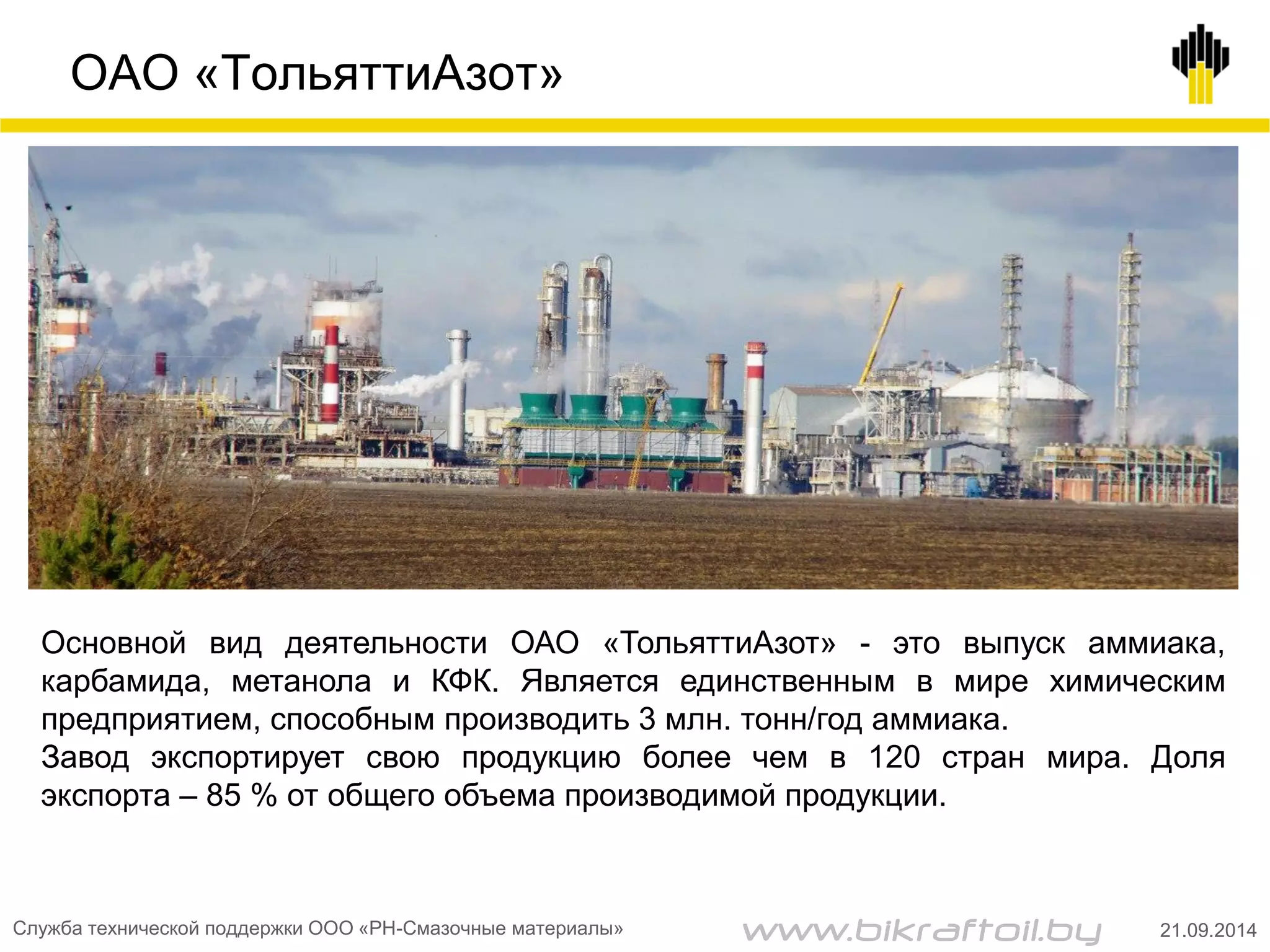 ОАО «ТольяттиАзот»
Основной вид деятельности ОАО «ТольяттиАзот» - это выпуск аммиака,
карбамида, метанола и КФК. Является единственным в мире химическим
предприятием, способным производить 3 млн. тонн/год аммиака.
Завод экспортирует свою продукцию более чем в 120 стран мира. Доля
экспорта – 85 % от общего объема производимой продукции.
Служба технической поддержки ООО «РН-Смазочные материалы» 21.09.2014www.bikraftoil.by
 