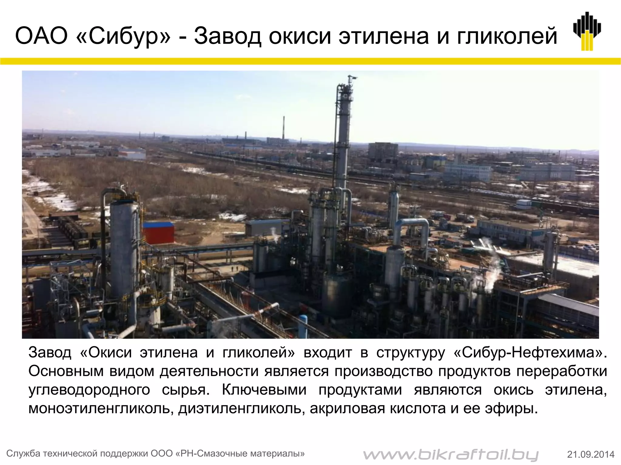 ОАО «Сибур» - Завод окиси этилена и гликолей
Служба технической поддержки ООО «РН-Смазочные материалы» 21.09.2014
Завод «Окиси этилена и гликолей» входит в структуру «Сибур-Нефтехима».
Основным видом деятельности является производство продуктов переработки
углеводородного сырья. Ключевыми продуктами являются окись этилена,
моноэтиленгликоль, диэтиленгликоль, акриловая кислота и ее эфиры.
www.bikraftoil.by
 