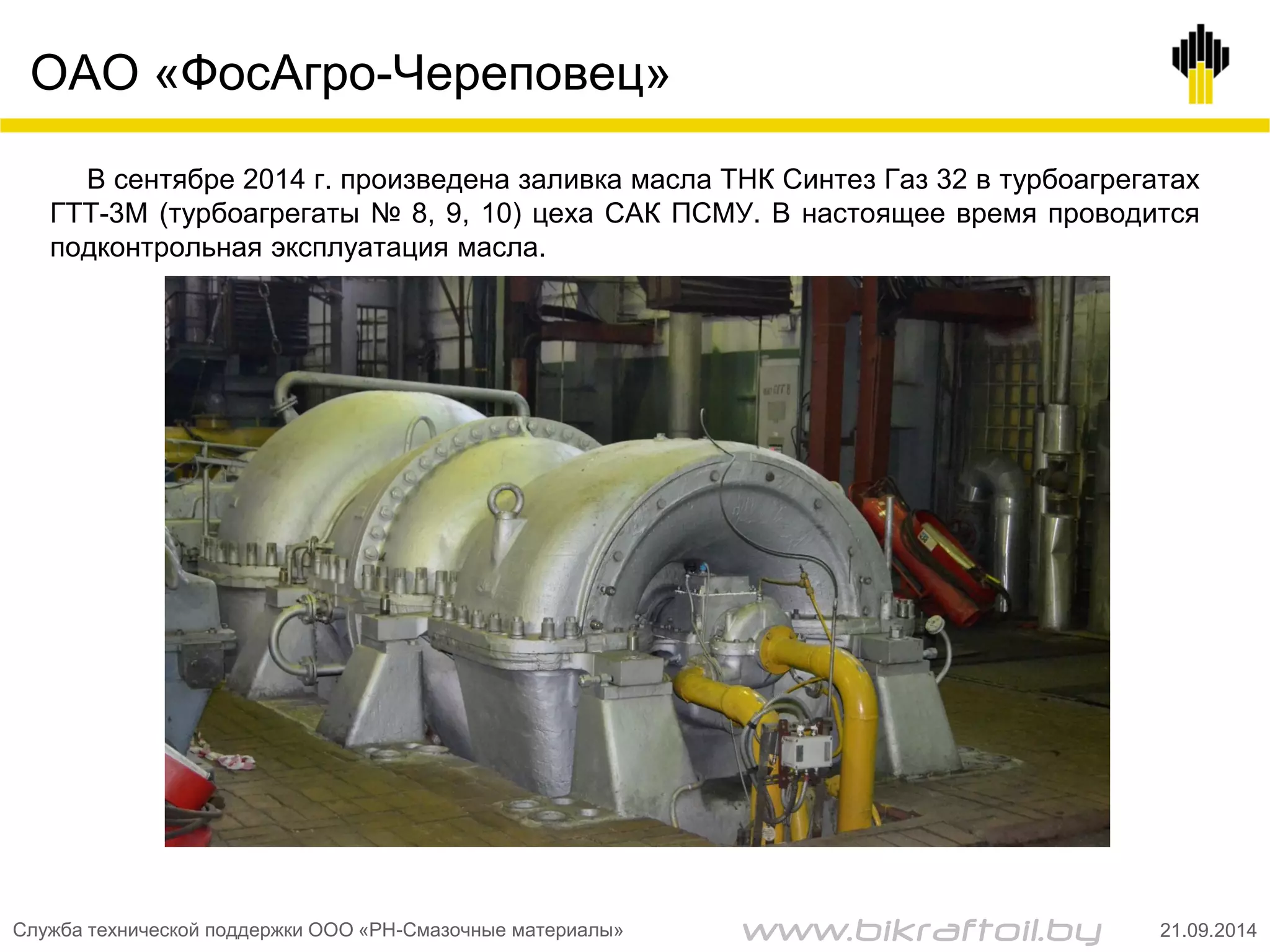 ОАО «ФосАгро-Череповец»
В сентябре 2014 г. произведена заливка масла ТНК Синтез Газ 32 в турбоагрегатах
ГТТ-3М (турбоагрегаты № 8, 9, 10) цеха САК ПСМУ. В настоящее время проводится
подконтрольная эксплуатация масла.
Служба технической поддержки ООО «РН-Смазочные материалы» 21.09.2014www.bikraftoil.by
 
