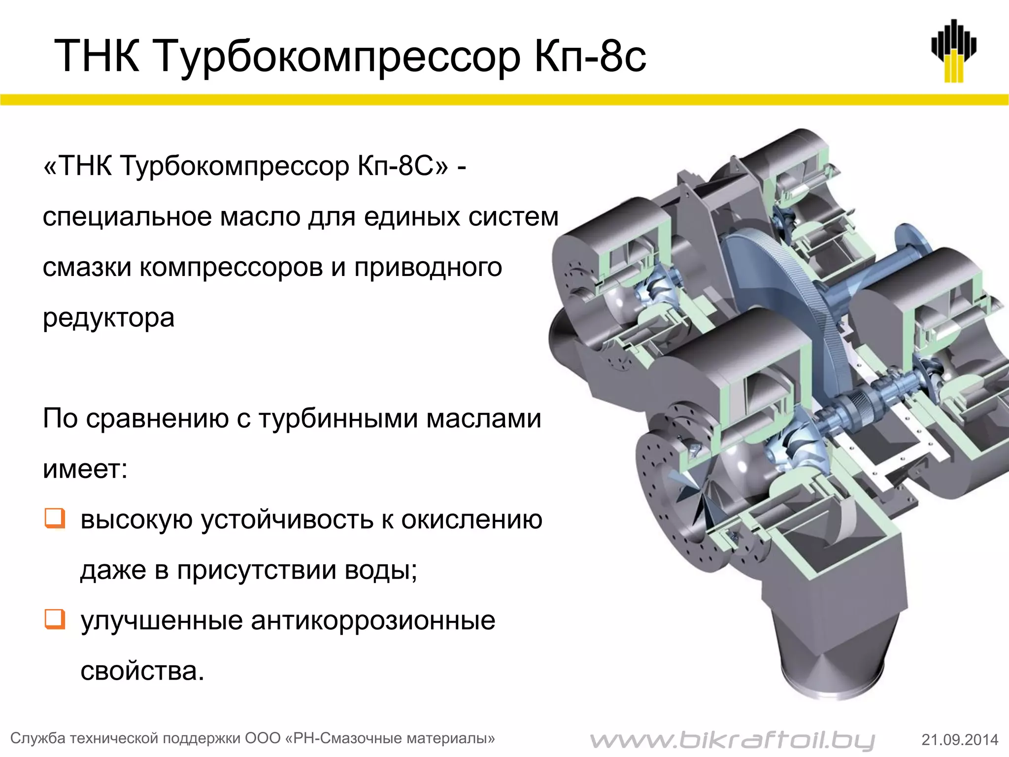 ТНК Турбокомпрессор Кп-8с
«ТНК Турбокомпрессор Кп-8С» -
специальное масло для единых систем
смазки компрессоров и приводного
редуктора
По сравнению с турбинными маслами
имеет:
 высокую устойчивость к окислению
даже в присутствии воды;
 улучшенные антикоррозионные
свойства.
Служба технической поддержки ООО «РН-Смазочные материалы» 21.09.2014www.bikraftoil.by
 