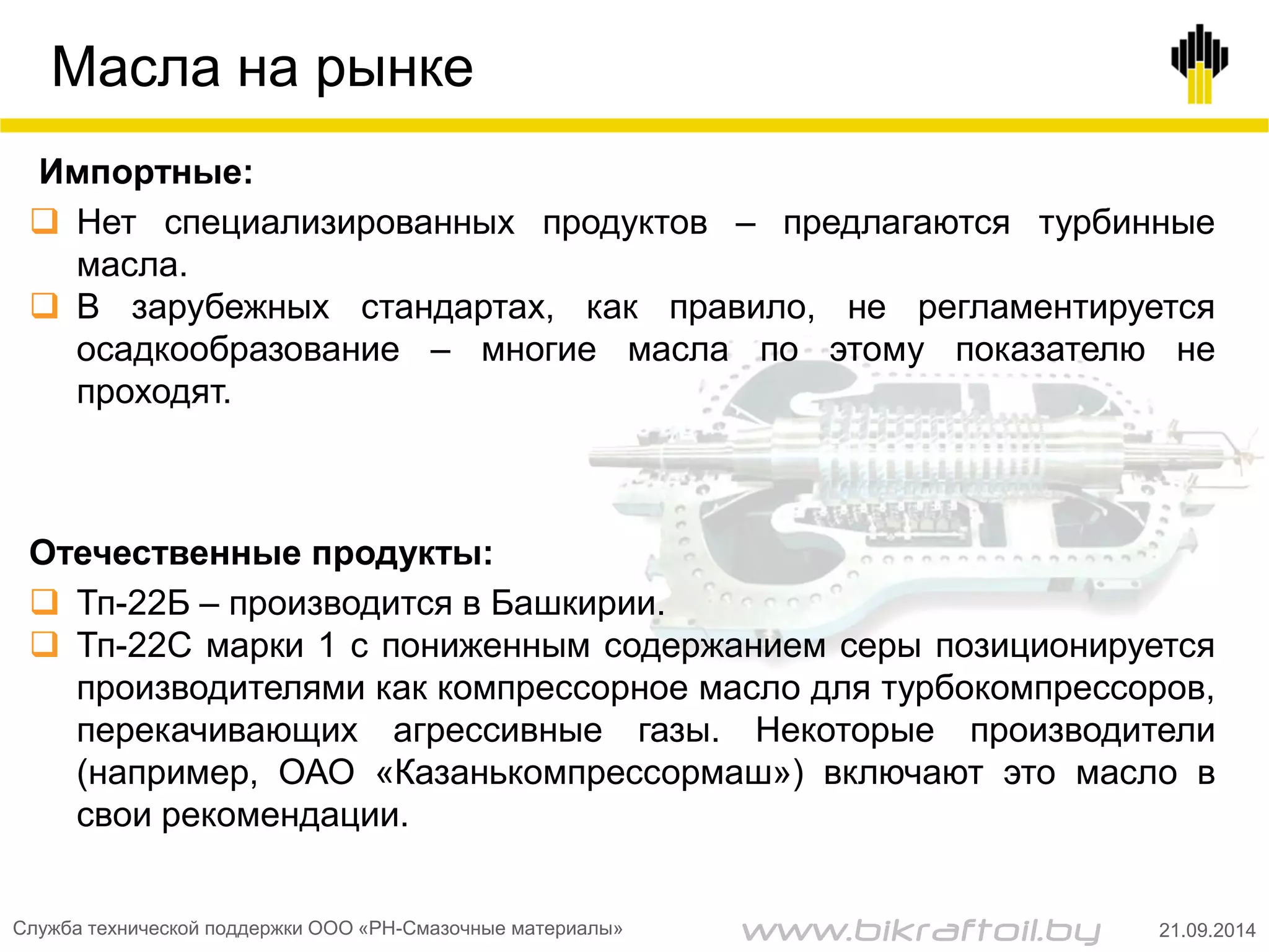 Масла на рынке
Импортные:
 Нет специализированных продуктов – предлагаются турбинные
масла.
 В зарубежных стандартах, как правило, не регламентируется
осадкообразование – многие масла по этому показателю не
проходят.
Отечественные продукты:
 Тп-22Б – производится в Башкирии.
 Тп-22С марки 1 с пониженным содержанием серы позиционируется
производителями как компрессорное масло для турбокомпрессоров,
перекачивающих агрессивные газы. Некоторые производители
(например, ОАО «Казанькомпрессормаш») включают это масло в
свои рекомендации.
Служба технической поддержки ООО «РН-Смазочные материалы» 21.09.2014www.bikraftoil.by
 