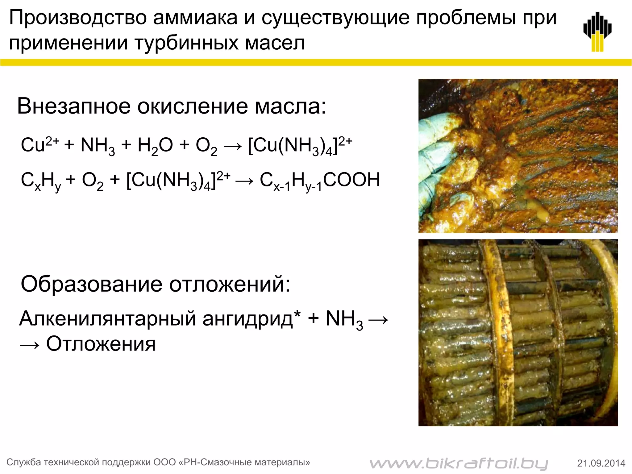 Производство аммиака и существующие проблемы при
применении турбинных масел
Cu2+ + NH3 + H2O + O2 → [Cu(NH3)4]2+
CxHy + O2 + [Cu(NH3)4]2+ → Cx-1Hy-1COOH
Внезапное окисление масла:
Образование отложений:
Алкенилянтарный ангидрид* + NH3 →
→ Отложения
Служба технической поддержки ООО «РН-Смазочные материалы» 21.09.2014www.bikraftoil.by
 