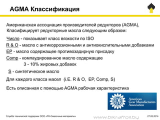 21
AGMA Классификация
Американская ассоциация производителей редукторов (AGMA),
Есть описанная с помощью AGMA рабочая характеристика
Класифицирует редукторные масла следующим образом:
Число - показывает класс вязкости по ISO
EP - масло содержащее противозадирную присадку
Comp - компаудированное масло содержащее
3 - 10% жировых добавок
Для каждого класса масел (i.E. R & O, EP, Comp, S)
S - синтетическое масло
R & O - масло с антикоррозионными и антиокислительными добавками
Служба технической поддержки ООО «РН-Смазочные материалы» 27.05.2014
www.bikraftoil.by
 