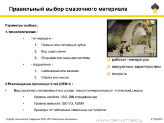 Правильный выбор смазочного материала
Параметры выбора :
1. технологические :
• тип передачи :
1. Прямые или гипоидные зубья
2. Вид зацепления
3. Открытая или закрытая система
• - подшипники :
1. Скольжения или качения
2. Смазка или масло
2.Рекомендации производителей (OEM’s) :
• Вид смазочного материала и его состав : масло (минеральное/синтетическое), смазка
• Уровень свойств : ISO, DIN спецификации
• Уровень вязкости: ISO VG, AGMA
• Примеры потребляемых смазочных материалов
 рабочая температура
 нагрузочные характеристики
 скорость
Служба технической поддержки ООО «РН-Смазочные материалы» 27.05.2014
www.bikraftoil.by
 