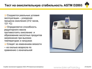 Тест на окислительную стабильность ASTM D2893
 Создаются реальные условия
эксплуатации – ускорение
процесса окисления (312 часов,
121 оС)
 Определяется способность
редукторного масла
противостоять окислению и
образованию кислотных продуктов
загрязнения при высоких
температурах и нагрузках
 Следят за изменением вязкости
– на сколько возросла по
сравнению с изначальной
Служба технической поддержки ООО «РН-Смазочные материалы» 27.05.2014
www.bikraftoil.by
 