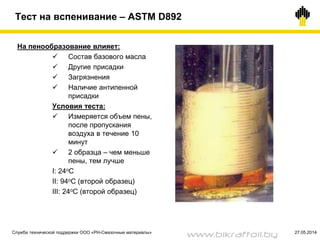 Тест на вспенивание – ASTM D892
На пенообразование влияет:
 Состав базового масла
 Другие присадки
 Загрязнения
 Наличие антипенной
присадки
Условия теста:
 Измеряется объем пены,
после пропускания
воздуха в течение 10
минут
 2 образца – чем меньше
пены, тем лучше
I: 24oC
II: 94oC (второй образец)
III: 24oC (второй образец)
Служба технической поддержки ООО «РН-Смазочные материалы» 27.05.2014
www.bikraftoil.by
 