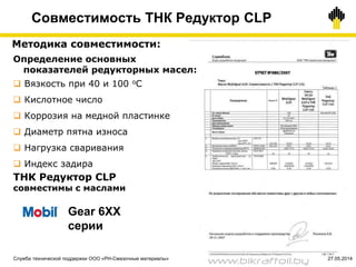 48
Методика совместимости:
ТНК Редуктор CLP
совместимы с маслами
Определение основных
показателей редукторных масел:
 Вязкость при 40 и 100 оС
 Кислотное число
 Коррозия на медной пластинке
 Диаметр пятна износа
 Нагрузка сваривания
 Индекс задира
Gear 6ХХ
серии
Совместимость ТНК Редуктор CLP
Служба технической поддержки ООО «РН-Смазочные материалы» 27.05.2014
www.bikraftoil.by
 