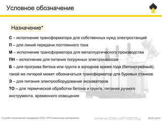 Условное обозначение
С – исполнение трансформатора для собственных нужд электростанций
П – для линий передачи постоянного тока
М – исполнение трансформатора для металлургического производства
ПН – исполнение для питания погружных электронасосов
Б – для прогрева бетона или грунта в холодное время года (бетоногрейный),
такой же литерой может обозначаться трансформатор для буровых станков
Э – для питания электрооборудования экскаваторов
ТО – для термической обработки бетона и грунта, питания ручного
инструмента. временного освещения
Назначение*
Служба технической поддержки ООО «РН-Смазочные материалы» 30.07.2014www.bikraftoil.by
 