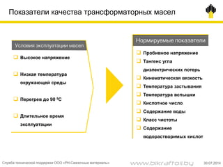 Показатели качества трансформаторных масел
 Высокое напряжение
 Низкая температура
окружающей среды
 Перегрев до 90 0С
 Длительное время
эксплуатации
Условия эксплуатации масел
Нормируемые показатели
 Пробивное напряжение
 Тангенс угла
диэлектрических потерь
 Кинематическая вязкость
 Температура застывания
 Температура вспышки
 Кислотное число
 Содержание воды
 Класс чистоты
 Содержание
водорастворимых кислот
Служба технической поддержки ООО «РН-Смазочные материалы» 30.07.2014www.bikraftoil.by
 