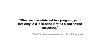 "When you lose interest in a program, your 
last duty to it is to hand it off to a competent 
successor.”! 
! 
- “The Cathedral and the Bazaar”, Eric S. Raymond 
 