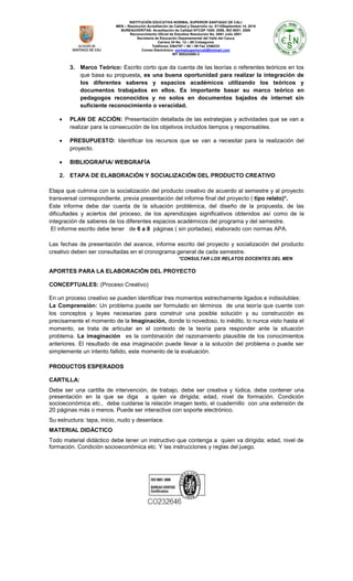 INSTITUCIÓN EDUCATIVA NORMAL SUPERIOR SANTIAGO DE CALI
MEN – Resolución Acreditación de Calidad y Desarrollo no. 8110Septiembre 14. 2010
BUREAUVERITAS- Acreditación de Calidad NTCGP 1000: 2009, ISO 9001: 2008
Reconocimiento Oficial de Estudios Resolución No. 0891 Julio 2001
Secretaria de Educación Departamental del Valle del Cauca
Carrera 34 No. 12 – 60 Colseguros
Teléfonos 3364797 – 98 – 99 Fax 3356233
Correo Electrónico: normalsuperiorcali@hotmail.com
NIT 800243065-3

3. Marco Teórico: Escrito corto que da cuenta de las teorías o referentes teóricos en los
que basa su propuesta, es una buena oportunidad para realizar la integración de
los diferentes saberes y espacios académicos utilizando los teóricos y
documentos trabajados en ellos. Es importante basar su marco teórico en
pedagogos reconocidos y no solos en documentos bajados de internet sin
suficiente reconocimiento o veracidad.
PLAN DE ACCIÓN: Presentación detallada de las estrategias y actividades que se van a
realizar para la consecución de los objetivos incluidos tiempos y responsables.
PRESUPUESTO: Identificar los recursos que se van a necesitar para la realización del
proyecto.
BIBLIOGRAFIA/ WEBGRAFÍA
2. ETAPA DE ELABORACIÓN Y SOCIALIZACIÓN DEL PRODUCTO CREATIVO
Etapa que culmina con la socialización del producto creativo de acuerdo al semestre y al proyecto
transversal correspondiente, previa presentación del informe final del proyecto ( tipo relato)*.
Este informe debe dar cuenta de la situación problémica, del diseño de la propuesta, de las
dificultades y aciertos del proceso, de los aprendizajes significativos obtenidos así como de la
integración de saberes de los diferentes espacios académicos del programa y del semestre.
El informe escrito debe tener de 6 a 8 páginas ( sin portadas), elaborado con normas APA.
Las fechas de presentación del avance, informe escrito del proyecto y socialización del producto
creativo deben ser consultadas en el cronograma general de cada semestre.
*CONSULTAR LOS RELATOS DOCENTES DEL MEN

APORTES PARA LA ELABORACIÒN DEL PROYECTO
CONCEPTUALES: (Proceso Creativo)
En un proceso creativo se pueden identificar tres momentos estrechamente ligados e indisolubles:
La Comprensión: Un problema puede ser formulado en términos de una teoría que cuente con
los conceptos y leyes necesarias para construir una posible solución y su construcción es
precisamente el momento de la Imaginación, donde lo novedoso, lo inédito, lo nunca visto hasta el
momento, se trata de articular en el contexto de la teoría para responder ante la situación
problema. La imaginación es la combinación del razonamiento plausible de los conocimientos
anteriores. El resultado de esa imaginación puede llevar a la solución del problema o puede ser
simplemente un intento fallido, este momento de la evaluación.
PRODUCTOS ESPERADOS
CARTILLA:
Debe ser una cartilla de intervención, de trabajo, debe ser creativa y lúdica, debe contener una
presentación en la que se diga a quien va dirigida; edad, nivel de formación. Condición
socioeconómica etc., debe cuidarse la relación imagen texto, el cuadernillo con una extensión de
20 páginas más o menos. Puede ser interactiva con soporte electrónico.
Su estructura: tapa, inicio, nudo y desenlace.
MATERIAL DIDÁCTICO
Todo material didáctico debe tener un instructivo que contenga a quien va dirigida; edad, nivel de
formación. Condición socioeconómica etc. Y las instrucciones y reglas del juego.

 