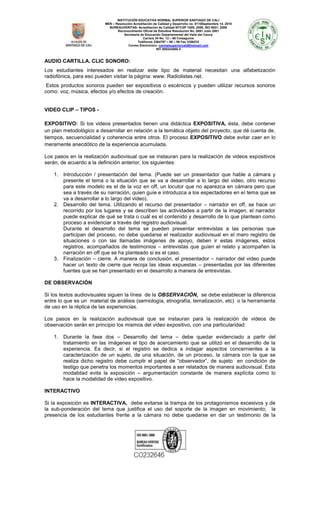 INSTITUCIÓN EDUCATIVA NORMAL SUPERIOR SANTIAGO DE CALI
MEN – Resolución Acreditación de Calidad y Desarrollo no. 8110Septiembre 14. 2010
BUREAUVERITAS- Acreditación de Calidad NTCGP 1000: 2009, ISO 9001: 2008
Reconocimiento Oficial de Estudios Resolución No. 0891 Julio 2001
Secretaria de Educación Departamental del Valle del Cauca
Carrera 34 No. 12 – 60 Colseguros
Teléfonos 3364797 – 98 – 99 Fax 3356233
Correo Electrónico: normalsuperiorcali@hotmail.com
NIT 800243065-3

AUDIO CARTILLA. CLIC SONORO:
Los estudiantes interesados en realizar este tipo de material necesitan una alfabetización
radiofónica, para eso pueden visitar la página: www. Radiolistas.net.
Estos productos sonoros pueden ser expositivos o escénicos y pueden utilizar recursos sonoros
como: voz, música, efectos y/o efectos de creación.
VIDEO CLIP – TIPOS EXPOSITIVO: Si los videos presentados tienen una didáctica EXPOSITIVA, ésta, debe contener
un plan metodológico a desarrollar en relación a la temática objeto del proyecto, que dé cuenta de,
tiempos, secuencialidad y coherencia entre otros. El proceso EXPOSITIVO debe evitar caer en lo
meramente anecdótico de la experiencia acumulada.
Los pasos en la realización audiovisual que se instauran para la realización de videos expositivos
serán, de acuerdo a la definición anterior, los siguientes:
1. Introducción / presentación del tema. (Puede ser un presentador que hable a cámara y
presente el tema o la situación que se va a desarrollar a lo largo del video, otro recurso
para este modelo es el de la voz en off, un locutor que no aparezca en cámara pero que
sea a través de su narración, quien guíe e introduzca a los espectadores en el tema que se
va a desarrollar a lo largo del video).
2. Desarrollo del tema. Utilizando el recurso del presentador – narrador en off, se hace un
recorrido por los lugares y se describen las actividades a partir de la imagen, el narrador
puede explicar de qué se trata o cuál es el contenido y desarrollo de lo que plantean como
proceso a evidenciar a través del registro audiovisual.
Durante el desarrollo del tema se pueden presentar entrevistas a las personas que
participan del proceso, no debe quedarse el realizador audiovisual en el mero registro de
situaciones o con las llamadas imágenes de apoyo, deben ir estas imágenes, estos
registros, acompañados de testimonios – entrevistas que guíen el relato y acompañen la
narración en off que se ha planteado si es el caso.
3. Finalización – cierre. A manera de conclusión, el presentador – narrador del video puede
hacer un texto de cierre que recoja las ideas expuestas – presentadas por las diferentes
fuentes que se han presentado en el desarrollo a manera de entrevistas.
DE OBSERVACIÓN
Si los textos audiovisuales siguen la línea de la OBSERVACIÓN, se debe establecer la diferencia
entre lo que es un material de análisis (semiología, etnografía, tematización, etc) o la herramienta
de uso en la réplica de las experiencias.
Los pasos en la realización audiovisual que se instauran para la realización de videos de
observación serán en principio los mismos del video expositivo, con una particularidad:
1. Durante la fase dos – Desarrollo del tema – debe quedar evidenciado a partir del
tratamiento en las imágenes el tipo de acercamiento que se utilizó en el desarrollo de la
experiencia. Es decir, si el registro se dedica a indagar aspectos concernientes a la
caracterización de un sujeto, de una situación, de un proceso, la cámara con la que se
realiza dicho registro debe cumplir el papel de “observador”, de sujeto en condición de
testigo que penetra los momentos importantes a ser relatados de manera audiovisual. Esta
modalidad evita la exposición – argumentación constante de manera explícita como lo
hace la modalidad de video expositivo.
INTERACTIVO
Si la exposición es INTERACTIVA, debe evitarse la trampa de los protagonismos excesivos y de
la sub-ponderación del tema que justifica el uso del soporte de la imagen en movimiento; la
presencia de los estudiantes frente a la cámara no debe quedarse en dar un testimonio de la

 