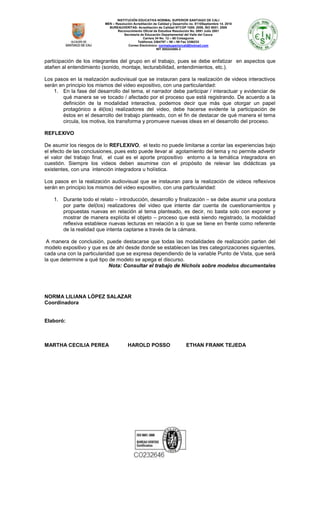 INSTITUCIÓN EDUCATIVA NORMAL SUPERIOR SANTIAGO DE CALI
MEN – Resolución Acreditación de Calidad y Desarrollo no. 8110Septiembre 14. 2010
BUREAUVERITAS- Acreditación de Calidad NTCGP 1000: 2009, ISO 9001: 2008
Reconocimiento Oficial de Estudios Resolución No. 0891 Julio 2001
Secretaria de Educación Departamental del Valle del Cauca
Carrera 34 No. 12 – 60 Colseguros
Teléfonos 3364797 – 98 – 99 Fax 3356233
Correo Electrónico: normalsuperiorcali@hotmail.com
NIT 800243065-3

participación de los integrantes del grupo en el trabajo, pues se debe enfatizar en aspectos que
atañen al entendimiento (sonido, montaje, lecturabilidad, entendimientos, etc.).
Los pasos en la realización audiovisual que se instauran para la realización de videos interactivos
serán en principio los mismos del video expositivo, con una particularidad:
1. En la fase del desarrollo del tema, el narrador debe participar / interactuar y evidenciar de
qué manera se ve tocado / afectado por el proceso que está registrando. De acuerdo a la
definición de la modalidad interactiva, podemos decir que más que otorgar un papel
protagónico a él(los) realizadores del video, debe hacerse evidente la participación de
éstos en el desarrollo del trabajo planteado, con el fin de destacar de qué manera el tema
circula, los motiva, los transforma y promueve nuevas ideas en el desarrollo del proceso.
REFLEXIVO
De asumir los riesgos de lo REFLEXIVO, el texto no puede limitarse a contar las experiencias bajo
el efecto de las conclusiones, pues esto puede llevar al agotamiento del tema y no permite advertir
el valor del trabajo final, el cual es el aporte propositivo entorno a la temática integradora en
cuestión. Siempre los videos deben asumirse con el propósito de relevar las didácticas ya
existentes, con una intención integradora u holística.
Los pasos en la realización audiovisual que se instauran para la realización de videos reflexivos
serán en principio los mismos del video expositivo, con una particularidad:
1. Durante todo el relato – introducción, desarrollo y finalización – se debe asumir una postura
por parte del(los) realizadores del video que intente dar cuenta de cuestionamientos y
propuestas nuevas en relación al tema planteado, es decir, no basta solo con exponer y
mostrar de manera explícita el objeto – proceso que está siendo registrado, la modalidad
reflexiva establece nuevas lecturas en relación a lo que se tiene en frente como referente
de la realidad que intenta captarse a través de la cámara.
A manera de conclusión, puede destacarse que todas las modalidades de realización parten del
modelo expositivo y que es de ahí desde donde se establecen las tres categorizaciones siguientes,
cada una con la particularidad que se expresa dependiendo de la variable Punto de Vista, que será
la que determine a qué tipo de modelo se apega el discurso.
Nota: Consultar el trabajo de Nichols sobre modelos documentales

NORMA LILIANA LÒPEZ SALAZAR
Coordinadora

Elaboró:

MARTHA CECILIA PEREA

HAROLD POSSO

ETHAN FRANK TEJEDA

 