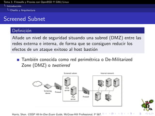 Tema 3. Firewalls y Proxies con OpenBSD Y GNU/Linux
Introducci´on
Dise˜no y Arquitectura
Screened Subnet
Deﬁnici´on
A˜nade un nivel de seguridad situando una subred (DMZ) entre las
redes externa e interna, de forma que se consiguen reducir los
efectos de un ataque exitoso al host basti´on
Tambi´en conocida como red perim´etrica o De-Militarized
Zone (DMZ) o twotiered
Harris, Shon. CISSP All-In-One Exam Guide, McGraw-Hill Professional, P 567.
 