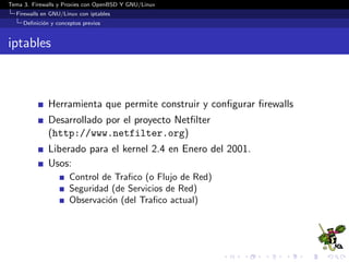 Tema 3. Firewalls y Proxies con OpenBSD Y GNU/Linux
Firewalls en GNU/Linux con iptables
Deﬁnici´on y conceptos previos
iptables
Herramienta que permite construir y conﬁgurar ﬁrewalls
Desarrollado por el proyecto Netﬁlter
(http://www.netfilter.org)
Liberado para el kernel 2.4 en Enero del 2001.
Usos:
Control de Traﬁco (o Flujo de Red)
Seguridad (de Servicios de Red)
Observaci´on (del Traﬁco actual)
 
