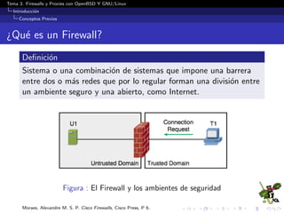 Tema 3. Firewalls y Proxies con OpenBSD Y GNU/Linux
Introducci´on
Conceptos Previos
¿Qu´e es un Firewall?
Deﬁnici´on
Sistema o una combinaci´on de sistemas que impone una barrera
entre dos o m´as redes que por lo regular forman una divisi´on entre
un ambiente seguro y una abierto, como Internet.
Figura : El Firewall y los ambientes de seguridad
Moraes, Alexandre M. S. P. Cisco Firewalls, Cisco Press, P 6.
 