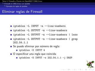 Tema 3. Firewalls y Proxies con OpenBSD Y GNU/Linux
Firewalls en GNU/Linux con iptables
Ejemplos de reglas de iptables
Eliminar reglas de Firewall
iptables -L INPUT -n --line-numbers
iptables -L OUTPUT -n --line-numbers
iptables -L OUTPUT -n --line-numbers | less
iptables -L OUTPUT -n --line-numbers | grep
202.54.1.1
Se puede eliminar por n´umero de regla:
iptables -D INPUT 4
O especiﬁcar una regla que coincida
iptables -D INPUT -s 202.54.1.1 -j DROP
 