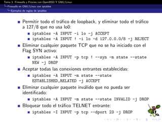 Tema 3. Firewalls y Proxies con OpenBSD Y GNU/Linux
Firewalls en GNU/Linux con iptables
Ejemplos de reglas de iptables
Permitir todo el tr´aﬁco de loopback, y eliminar todo el tr´aﬁco
a 127/8 que no usa lo0:
iptables -A INPUT -i lo -j ACCEPT
iptables -A INPUT ! -i lo -d 127.0.0.0/8 -j REJECT
Eliminar cualquier paquete TCP que no se ha iniciado con el
Flag SYN activo:
iptables -A INPUT -p tcp ! --syn -m state --state
NEW -j DROP
Aceptar todas las conexiones entrantes establecidas:
iptables -A INPUT -m state --state
ESTABLISHED,RELATED -j ACCEPT
Eliminar cualquier paquete inv´alido que no pueda ser
identiﬁcado:
iptables -A INPUT -m state --state INVALID -j DROP
Bloquear todo el tr´aﬁco TELNET entrante:
iptables -I INPUT -p tcp --dport 23 -j DROP
 