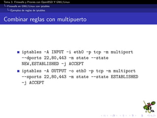 Tema 3. Firewalls y Proxies con OpenBSD Y GNU/Linux
Firewalls en GNU/Linux con iptables
Ejemplos de reglas de iptables
Combinar reglas con multipuerto
iptables -A INPUT -i eth0 -p tcp -m multiport
--dports 22,80,443 -m state --state
NEW,ESTABLISHED -j ACCEPT
iptables -A OUTPUT -o eth0 -p tcp -m multiport
--sports 22,80,443 -m state --state ESTABLISHED
-j ACCEPT
 