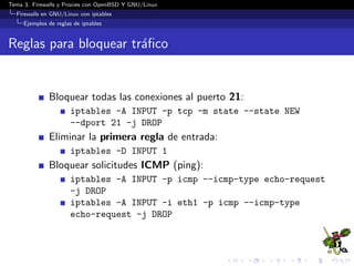 Tema 3. Firewalls y Proxies con OpenBSD Y GNU/Linux
Firewalls en GNU/Linux con iptables
Ejemplos de reglas de iptables
Reglas para bloquear tr´aﬁco
Bloquear todas las conexiones al puerto 21:
iptables -A INPUT -p tcp -m state --state NEW
--dport 21 -j DROP
Eliminar la primera regla de entrada:
iptables -D INPUT 1
Bloquear solicitudes ICMP (ping):
iptables -A INPUT -p icmp --icmp-type echo-request
-j DROP
iptables -A INPUT -i eth1 -p icmp --icmp-type
echo-request -j DROP
 
