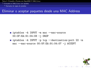 Tema 3. Firewalls y Proxies con OpenBSD Y GNU/Linux
Firewalls en GNU/Linux con iptables
Ejemplos de reglas de iptables
Eliminar o aceptar paquetes desde una MAC Address
iptables -A INPUT -m mac --mac-source
00:0F:EA:91:04:08 -j DROP
iptables -A INPUT -p tcp --destination-port 22 -m
mac --mac-source 00:0F:EA:91:04:07 -j ACCEPT
 