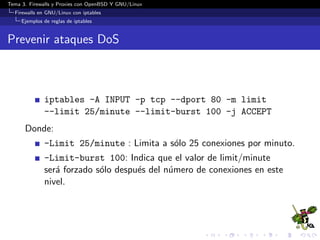 Tema 3. Firewalls y Proxies con OpenBSD Y GNU/Linux
Firewalls en GNU/Linux con iptables
Ejemplos de reglas de iptables
Prevenir ataques DoS
iptables -A INPUT -p tcp --dport 80 -m limit
--limit 25/minute --limit-burst 100 -j ACCEPT
Donde:
-Limit 25/minute : Limita a s´olo 25 conexiones por minuto.
-Limit-burst 100: Indica que el valor de limit/minute
ser´a forzado s´olo despu´es del n´umero de conexiones en este
nivel.
 