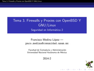 Tema 3. Firewalls y Proxies con OpenBSD Y GNU/Linux
Tema 3. Firewalls y Proxies con OpenBSD Y
GNU/Linux
Seguridad en Inform´atica 2
Francisco Medina L´opez —
paco.medina@comunidad.unam.mx
Facultad de Contadur´ıa y Administraci´on
Universidad Nacional Aut´onoma de M´exico
2014-2
 