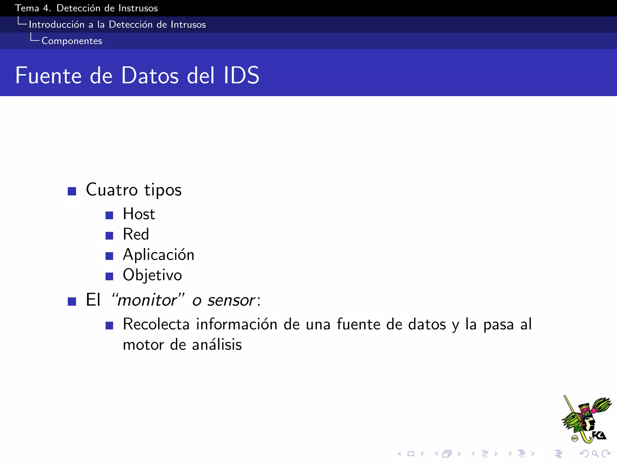 Tema 4. Detecci´on de Instrusos
Introducci´on a la Detecci´on de Intrusos
Componentes
Fuente de Datos del IDS
Cuatro tipos
Host
Red
Aplicaci´on
Objetivo
El “monitor” o sensor:
Recolecta informaci´on de una fuente de datos y la pasa al
motor de an´alisis
 