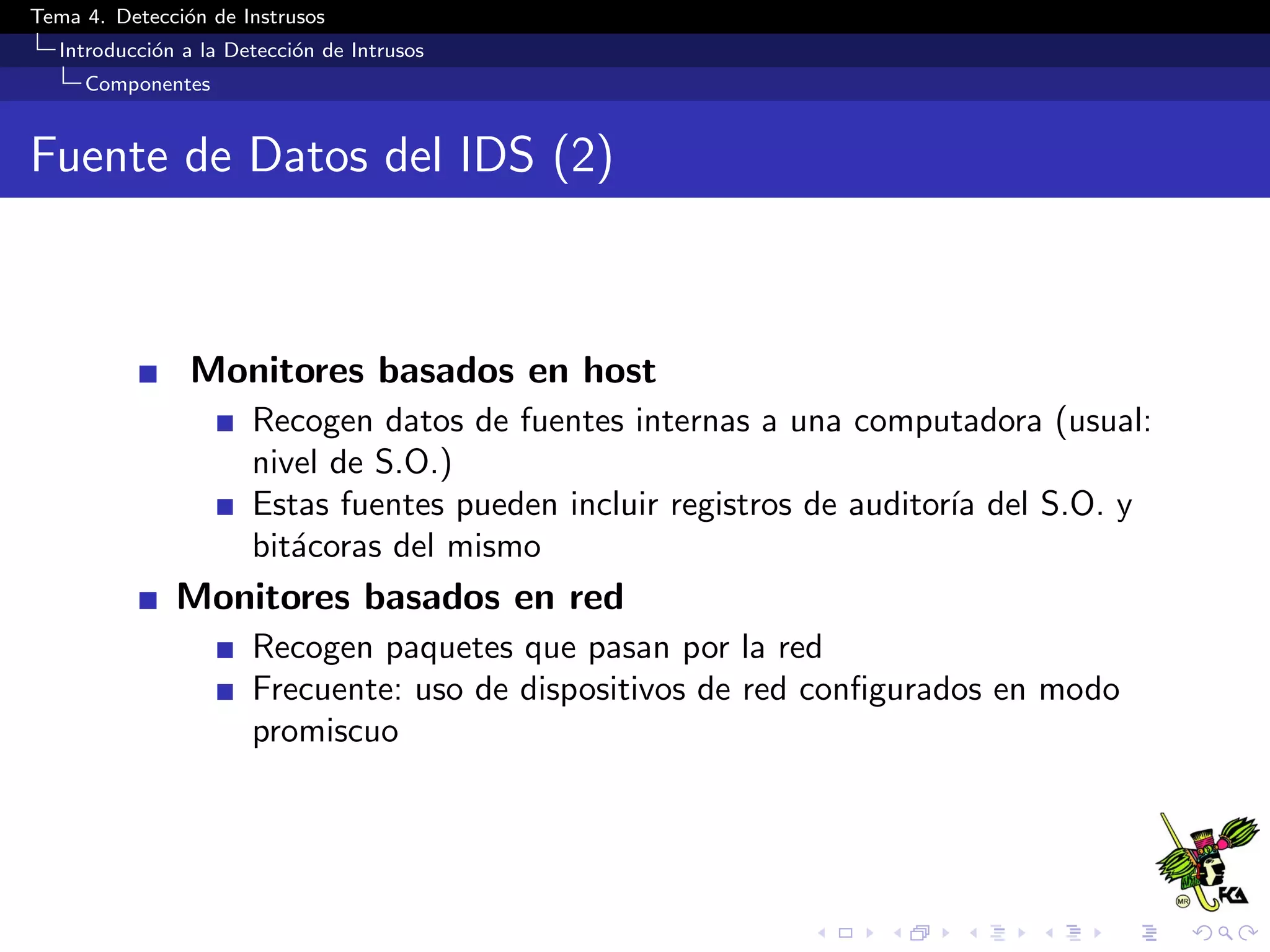 Tema 4. Detecci´on de Instrusos
Introducci´on a la Detecci´on de Intrusos
Componentes
Fuente de Datos del IDS (2)
Monitores basados en host
Recogen datos de fuentes internas a una computadora (usual:
nivel de S.O.)
Estas fuentes pueden incluir registros de auditor´ıa del S.O. y
bit´acoras del mismo
Monitores basados en red
Recogen paquetes que pasan por la red
Frecuente: uso de dispositivos de red conﬁgurados en modo
promiscuo
 