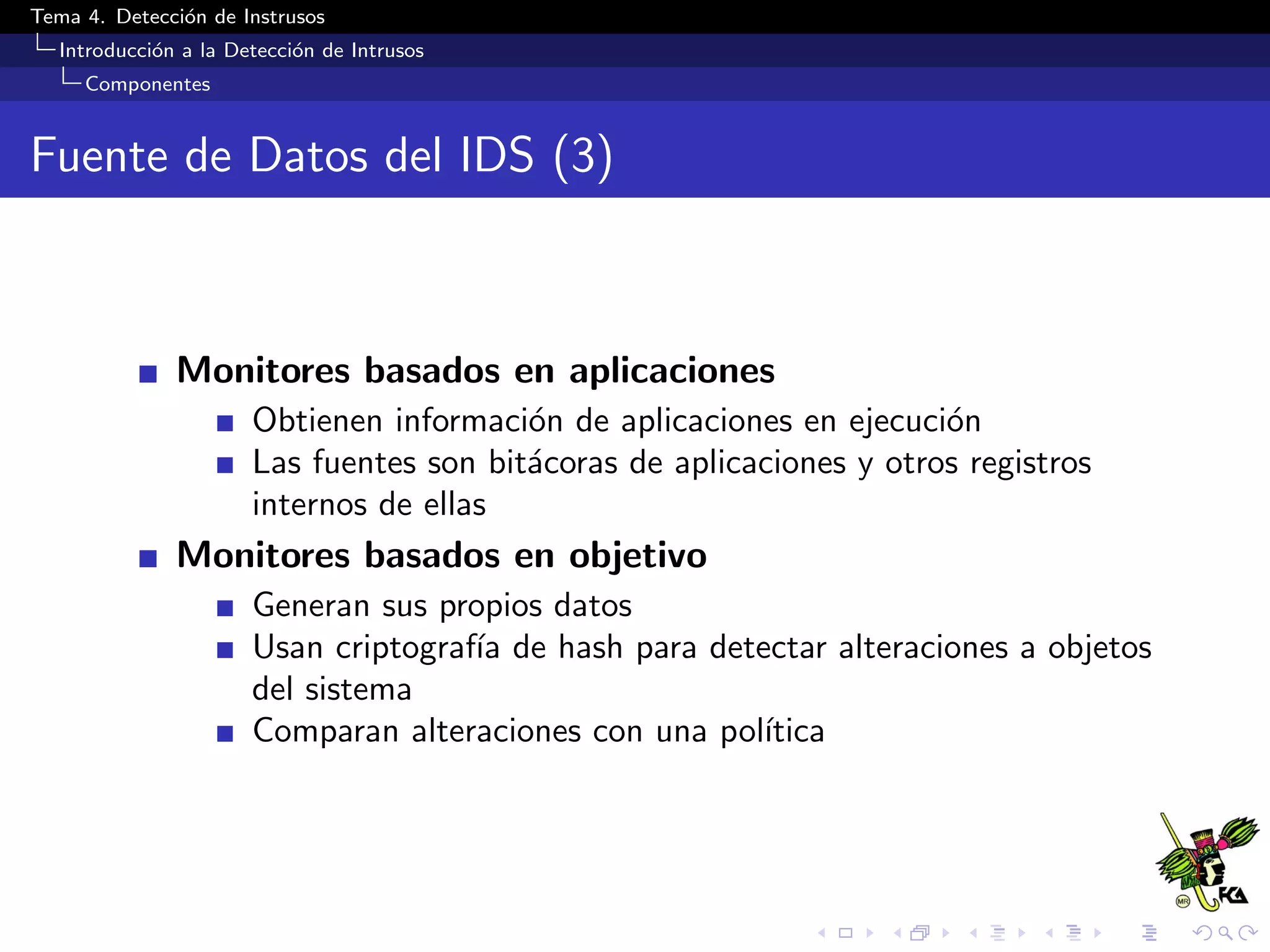Tema 4. Detecci´on de Instrusos
Introducci´on a la Detecci´on de Intrusos
Componentes
Fuente de Datos del IDS (3)
Monitores basados en aplicaciones
Obtienen informaci´on de aplicaciones en ejecuci´on
Las fuentes son bit´acoras de aplicaciones y otros registros
internos de ellas
Monitores basados en objetivo
Generan sus propios datos
Usan criptograf´ıa de hash para detectar alteraciones a objetos
del sistema
Comparan alteraciones con una pol´ıtica
 