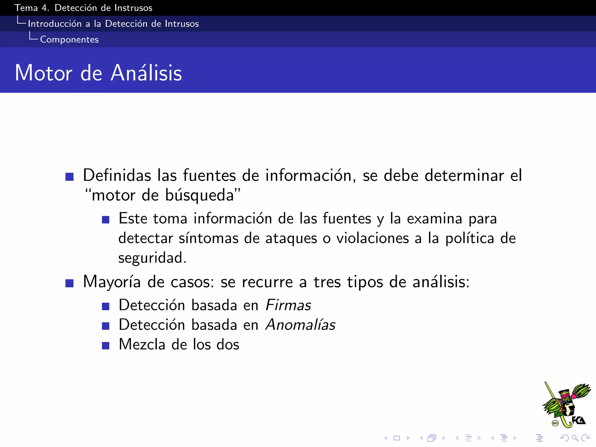 Tema 4. Detecci´on de Instrusos
Introducci´on a la Detecci´on de Intrusos
Componentes
Motor de An´alisis
Deﬁnidas las fuentes de informaci´on, se debe determinar el
“motor de b´usqueda”
Este toma informaci´on de las fuentes y la examina para
detectar s´ıntomas de ataques o violaciones a la pol´ıtica de
seguridad.
Mayor´ıa de casos: se recurre a tres tipos de an´alisis:
Detecci´on basada en Firmas
Detecci´on basada en Anomal´ıas
Mezcla de los dos
 