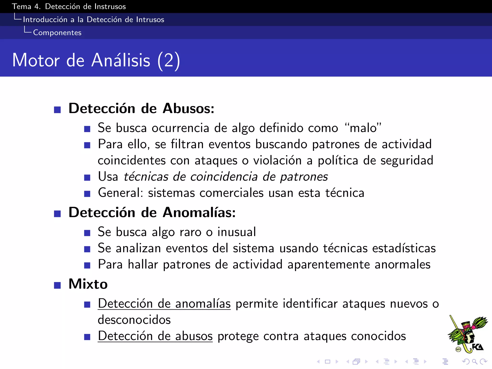 Tema 4. Detecci´on de Instrusos
Introducci´on a la Detecci´on de Intrusos
Componentes
Motor de An´alisis (2)
Detecci´on de Abusos:
Se busca ocurrencia de algo deﬁnido como “malo”
Para ello, se ﬁltran eventos buscando patrones de actividad
coincidentes con ataques o violaci´on a pol´ıtica de seguridad
Usa t´ecnicas de coincidencia de patrones
General: sistemas comerciales usan esta t´ecnica
Detecci´on de Anomal´ıas:
Se busca algo raro o inusual
Se analizan eventos del sistema usando t´ecnicas estad´ısticas
Para hallar patrones de actividad aparentemente anormales
Mixto
Detecci´on de anomal´ıas permite identiﬁcar ataques nuevos o
desconocidos
Detecci´on de abusos protege contra ataques conocidos
 