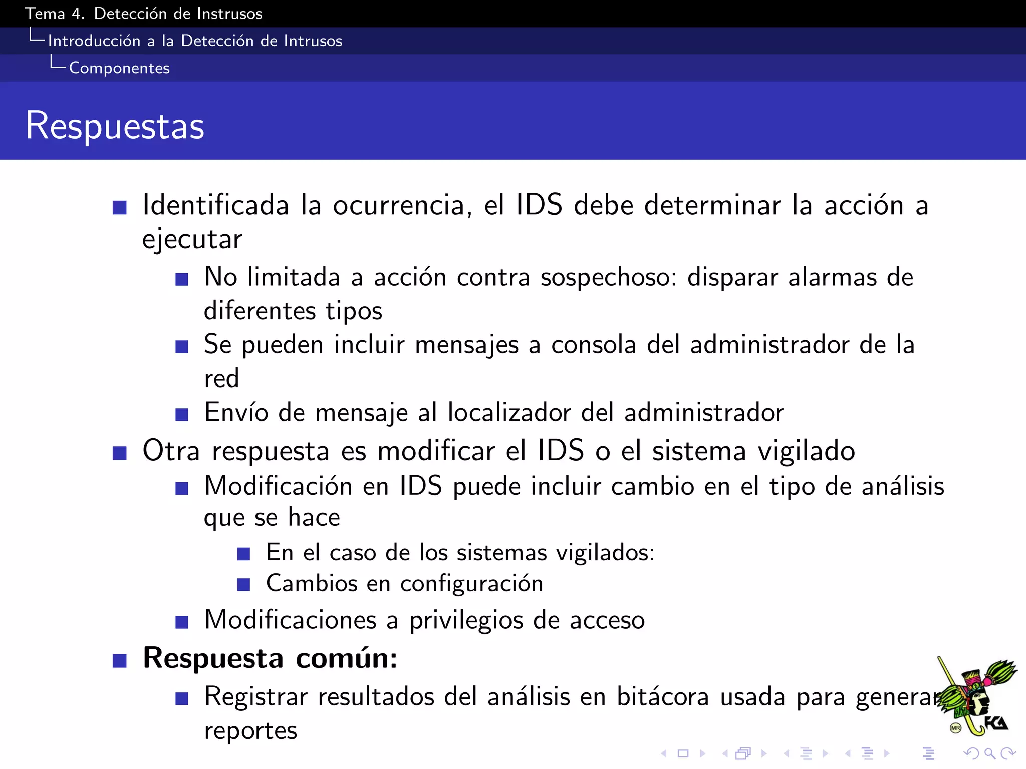 Tema 4. Detecci´on de Instrusos
Introducci´on a la Detecci´on de Intrusos
Componentes
Respuestas
Identiﬁcada la ocurrencia, el IDS debe determinar la acci´on a
ejecutar
No limitada a acci´on contra sospechoso: disparar alarmas de
diferentes tipos
Se pueden incluir mensajes a consola del administrador de la
red
Env´ıo de mensaje al localizador del administrador
Otra respuesta es modiﬁcar el IDS o el sistema vigilado
Modiﬁcaci´on en IDS puede incluir cambio en el tipo de an´alisis
que se hace
En el caso de los sistemas vigilados:
Cambios en conﬁguraci´on
Modiﬁcaciones a privilegios de acceso
Respuesta com´un:
Registrar resultados del an´alisis en bit´acora usada para generar
reportes
 