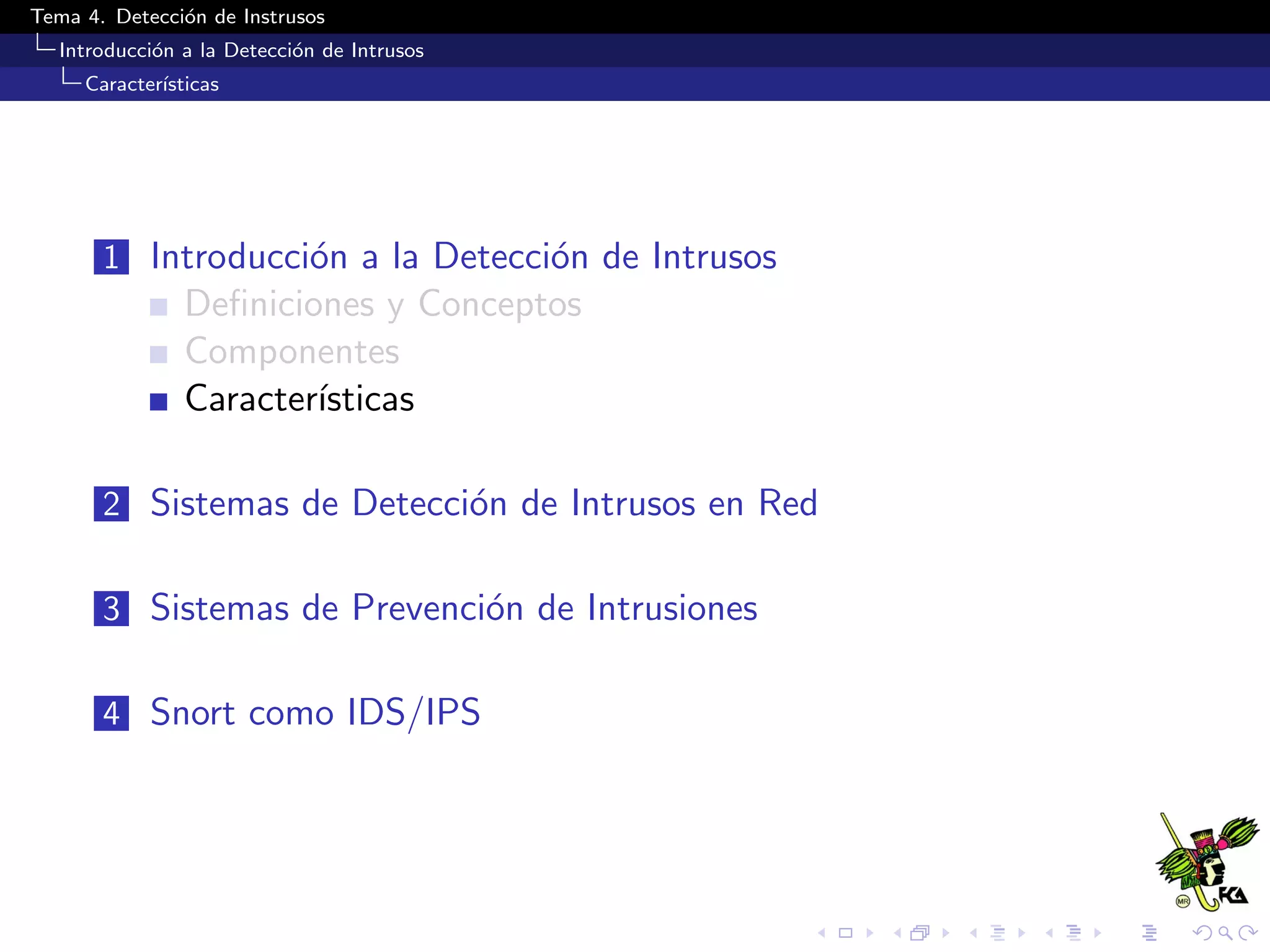 Tema 4. Detecci´on de Instrusos
Introducci´on a la Detecci´on de Intrusos
Caracter´ısticas
1 Introducci´on a la Detecci´on de Intrusos
Deﬁniciones y Conceptos
Componentes
Caracter´ısticas
2 Sistemas de Detecci´on de Intrusos en Red
3 Sistemas de Prevenci´on de Intrusiones
4 Snort como IDS/IPS
 