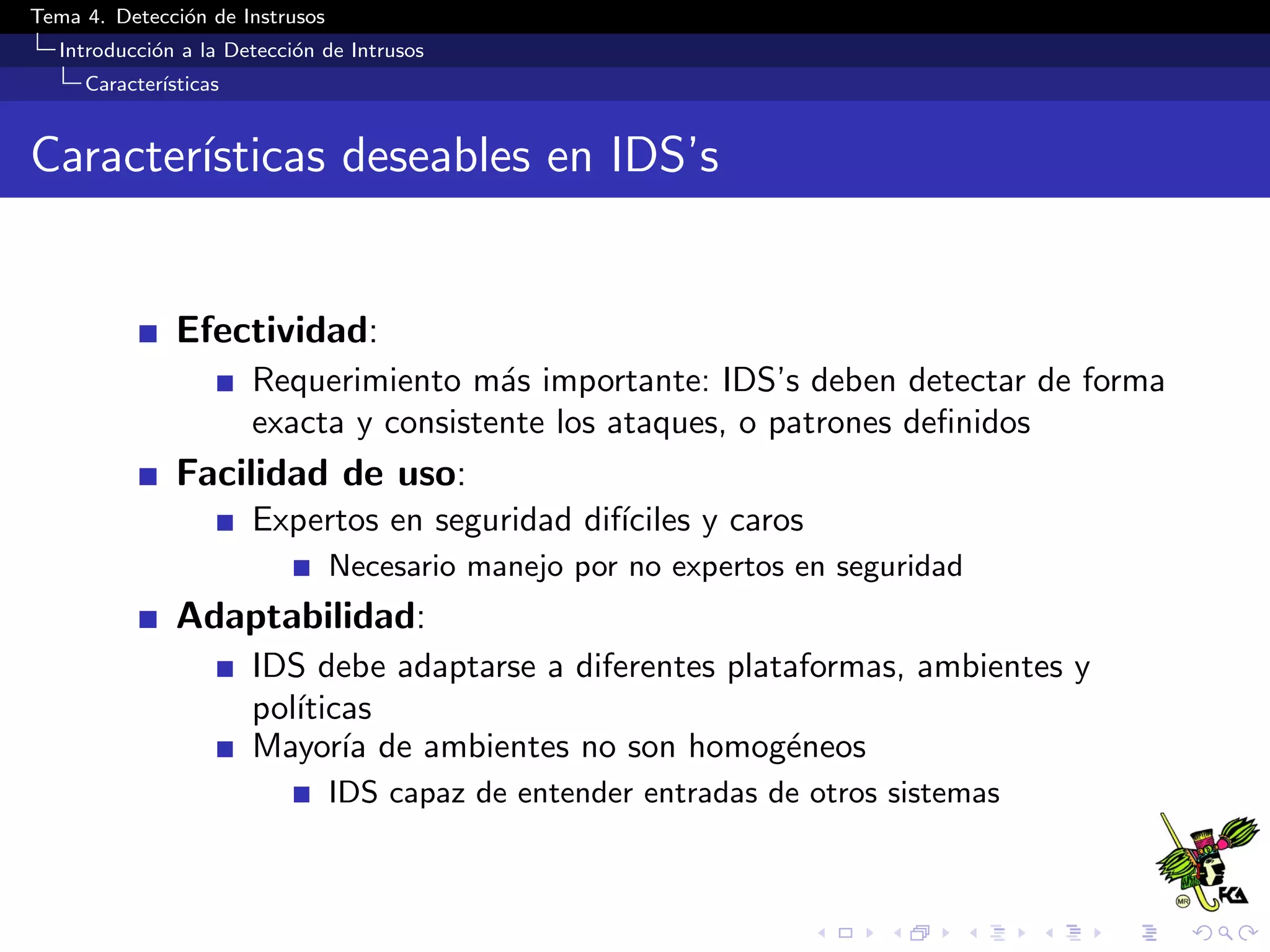 Tema 4. Detecci´on de Instrusos
Introducci´on a la Detecci´on de Intrusos
Caracter´ısticas
Caracter´ısticas deseables en IDS’s
Efectividad:
Requerimiento m´as importante: IDS’s deben detectar de forma
exacta y consistente los ataques, o patrones deﬁnidos
Facilidad de uso:
Expertos en seguridad dif´ıciles y caros
Necesario manejo por no expertos en seguridad
Adaptabilidad:
IDS debe adaptarse a diferentes plataformas, ambientes y
pol´ıticas
Mayor´ıa de ambientes no son homog´eneos
IDS capaz de entender entradas de otros sistemas
 