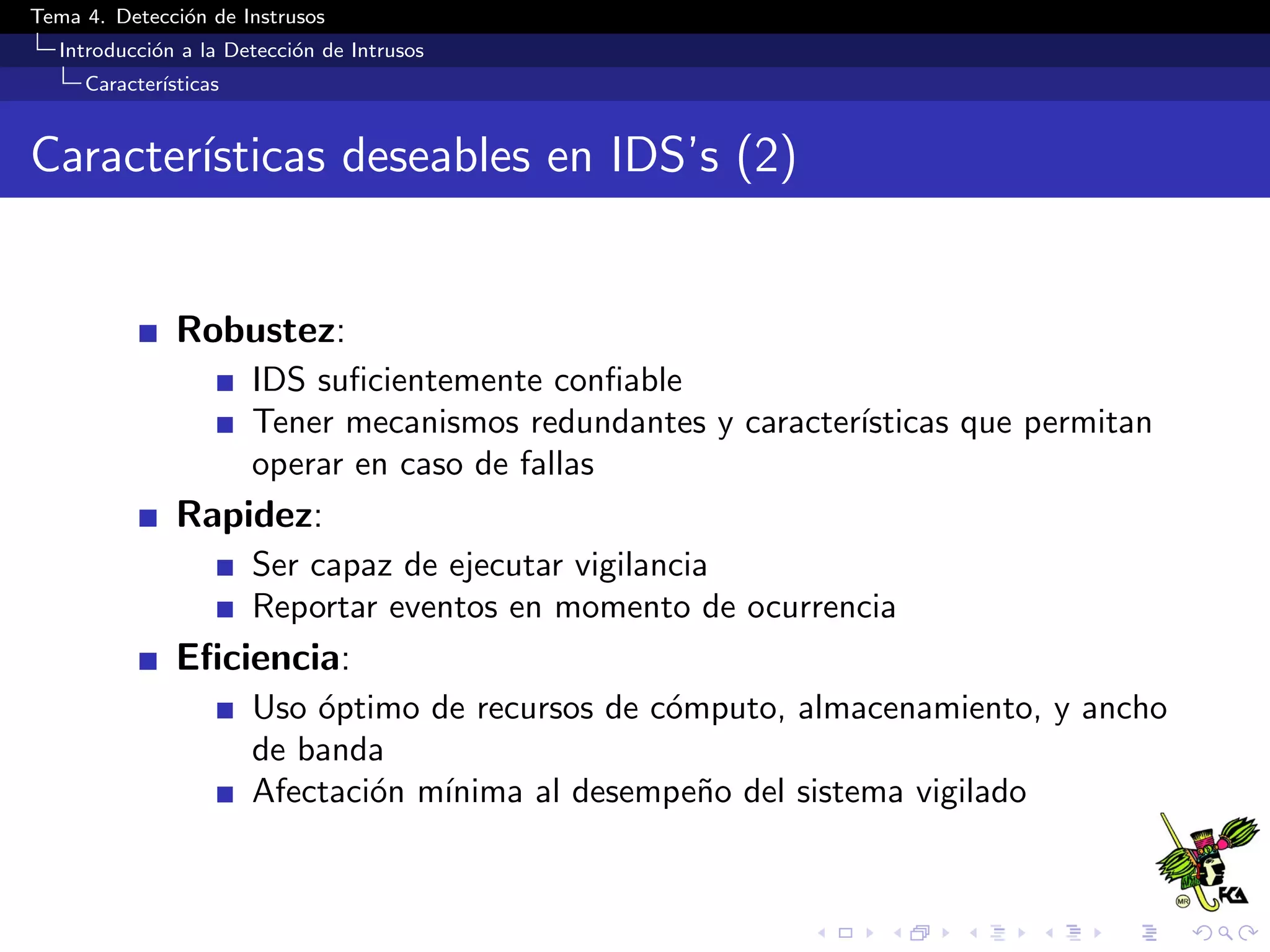 Tema 4. Detecci´on de Instrusos
Introducci´on a la Detecci´on de Intrusos
Caracter´ısticas
Caracter´ısticas deseables en IDS’s (2)
Robustez:
IDS suﬁcientemente conﬁable
Tener mecanismos redundantes y caracter´ısticas que permitan
operar en caso de fallas
Rapidez:
Ser capaz de ejecutar vigilancia
Reportar eventos en momento de ocurrencia
Eﬁciencia:
Uso ´optimo de recursos de c´omputo, almacenamiento, y ancho
de banda
Afectaci´on m´ınima al desempe˜no del sistema vigilado
 