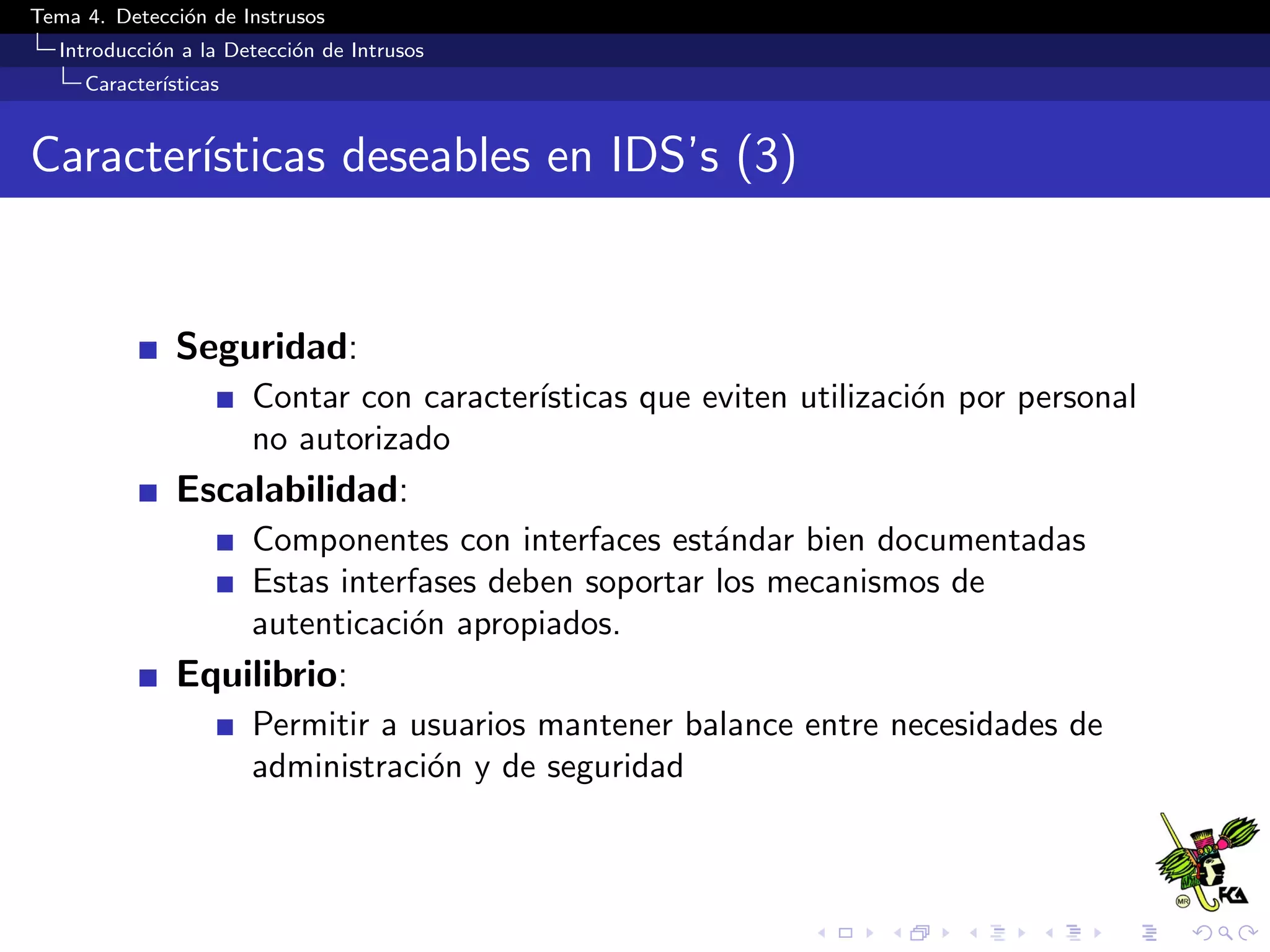 Tema 4. Detecci´on de Instrusos
Introducci´on a la Detecci´on de Intrusos
Caracter´ısticas
Caracter´ısticas deseables en IDS’s (3)
Seguridad:
Contar con caracter´ısticas que eviten utilizaci´on por personal
no autorizado
Escalabilidad:
Componentes con interfaces est´andar bien documentadas
Estas interfases deben soportar los mecanismos de
autenticaci´on apropiados.
Equilibrio:
Permitir a usuarios mantener balance entre necesidades de
administraci´on y de seguridad
 