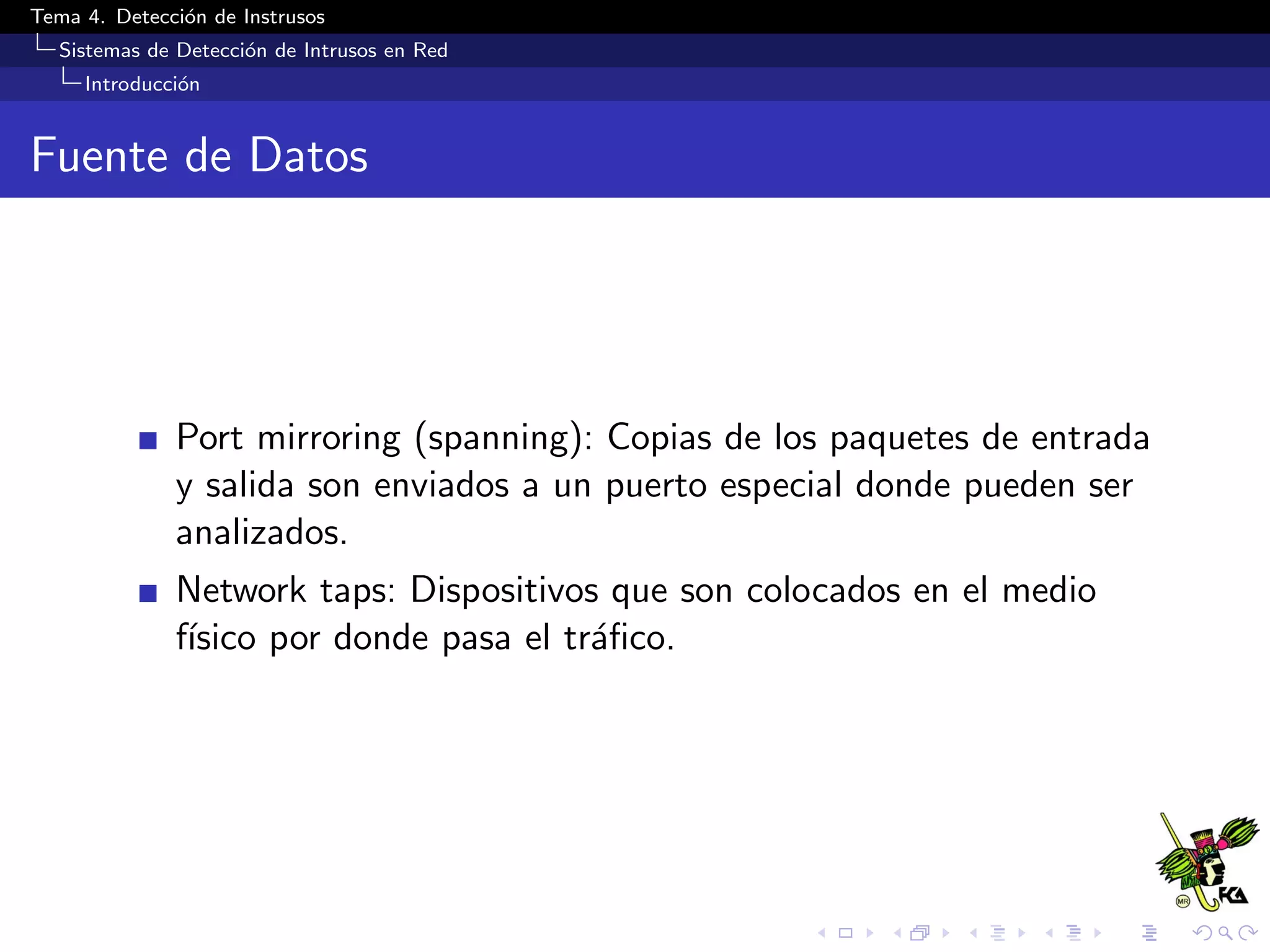 Tema 4. Detecci´on de Instrusos
Sistemas de Detecci´on de Intrusos en Red
Introducci´on
Fuente de Datos
Port mirroring (spanning): Copias de los paquetes de entrada
y salida son enviados a un puerto especial donde pueden ser
analizados.
Network taps: Dispositivos que son colocados en el medio
f´ısico por donde pasa el tr´aﬁco.
 