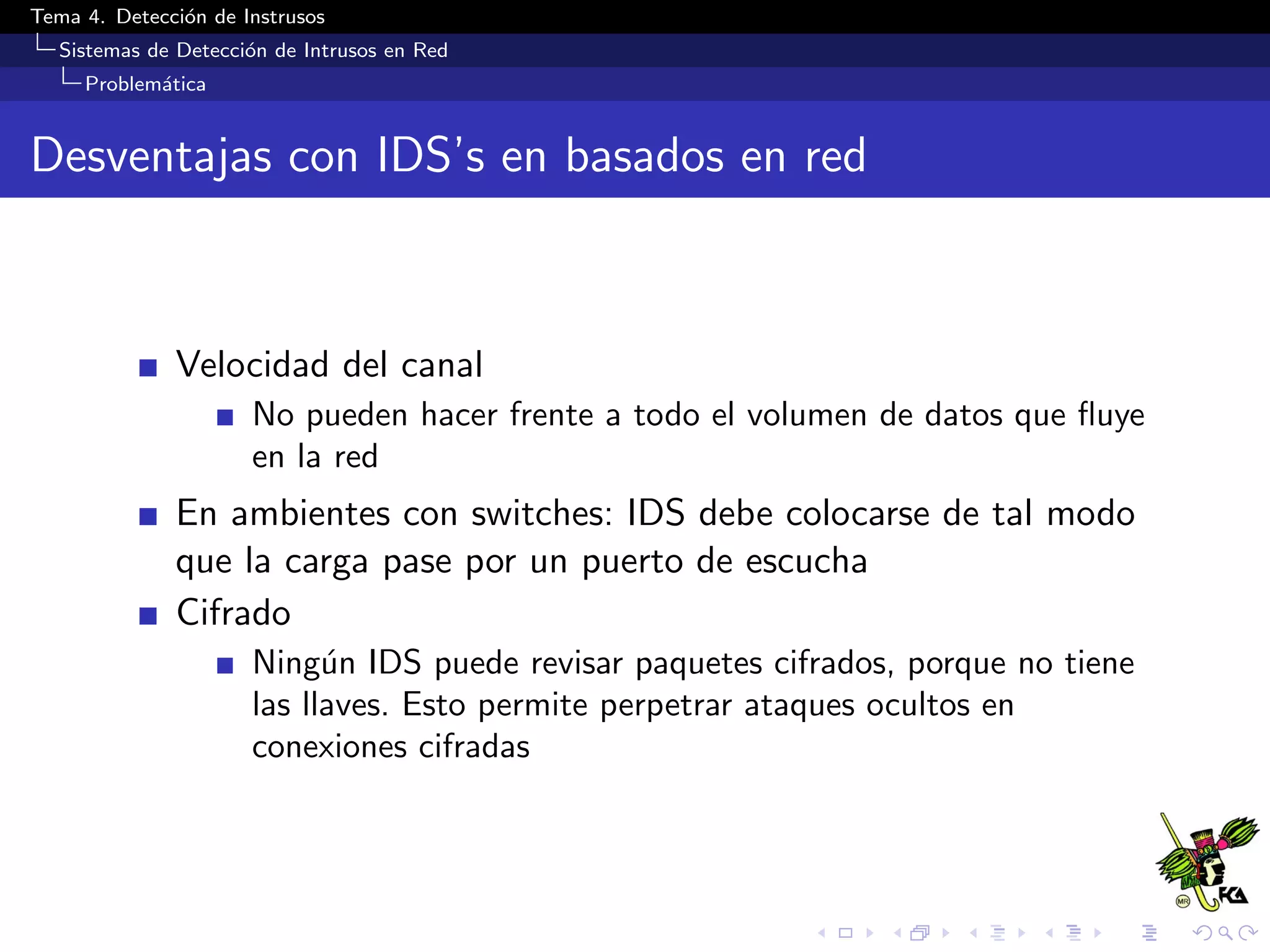Tema 4. Detecci´on de Instrusos
Sistemas de Detecci´on de Intrusos en Red
Problem´atica
Desventajas con IDS’s en basados en red
Velocidad del canal
No pueden hacer frente a todo el volumen de datos que ﬂuye
en la red
En ambientes con switches: IDS debe colocarse de tal modo
que la carga pase por un puerto de escucha
Cifrado
Ning´un IDS puede revisar paquetes cifrados, porque no tiene
las llaves. Esto permite perpetrar ataques ocultos en
conexiones cifradas
 