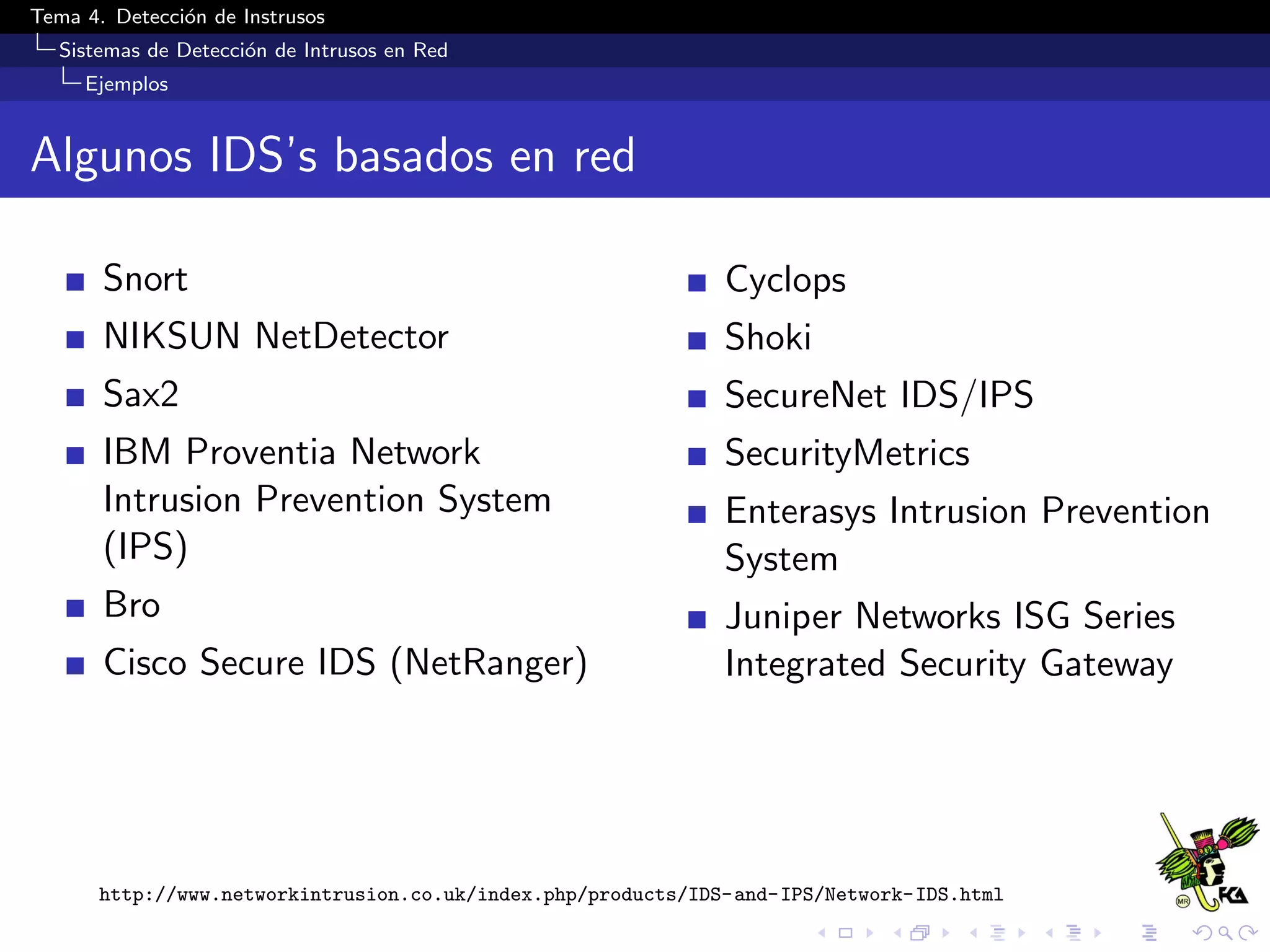 Tema 4. Detecci´on de Instrusos
Sistemas de Detecci´on de Intrusos en Red
Ejemplos
Algunos IDS’s basados en red
Snort
NIKSUN NetDetector
Sax2
IBM Proventia Network
Intrusion Prevention System
(IPS)
Bro
Cisco Secure IDS (NetRanger)
Cyclops
Shoki
SecureNet IDS/IPS
SecurityMetrics
Enterasys Intrusion Prevention
System
Juniper Networks ISG Series
Integrated Security Gateway
http://www.networkintrusion.co.uk/index.php/products/IDS-and-IPS/Network-IDS.html
 
