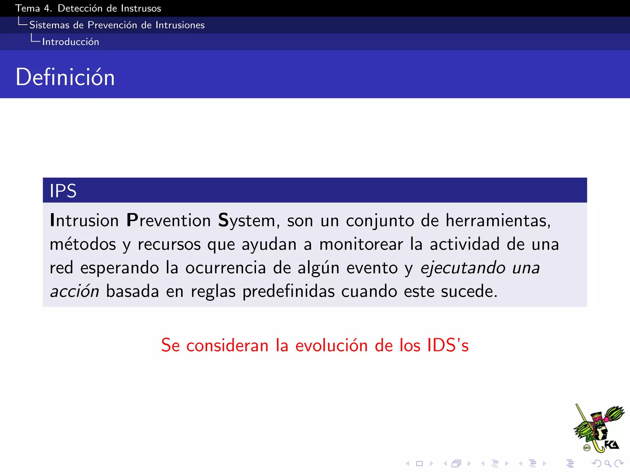 Tema 4. Detecci´on de Instrusos
Sistemas de Prevenci´on de Intrusiones
Introducci´on
Deﬁnici´on
IPS
Intrusion Prevention System, son un conjunto de herramientas,
m´etodos y recursos que ayudan a monitorear la actividad de una
red esperando la ocurrencia de alg´un evento y ejecutando una
acci´on basada en reglas predeﬁnidas cuando este sucede.
Se consideran la evoluci´on de los IDS’s
 