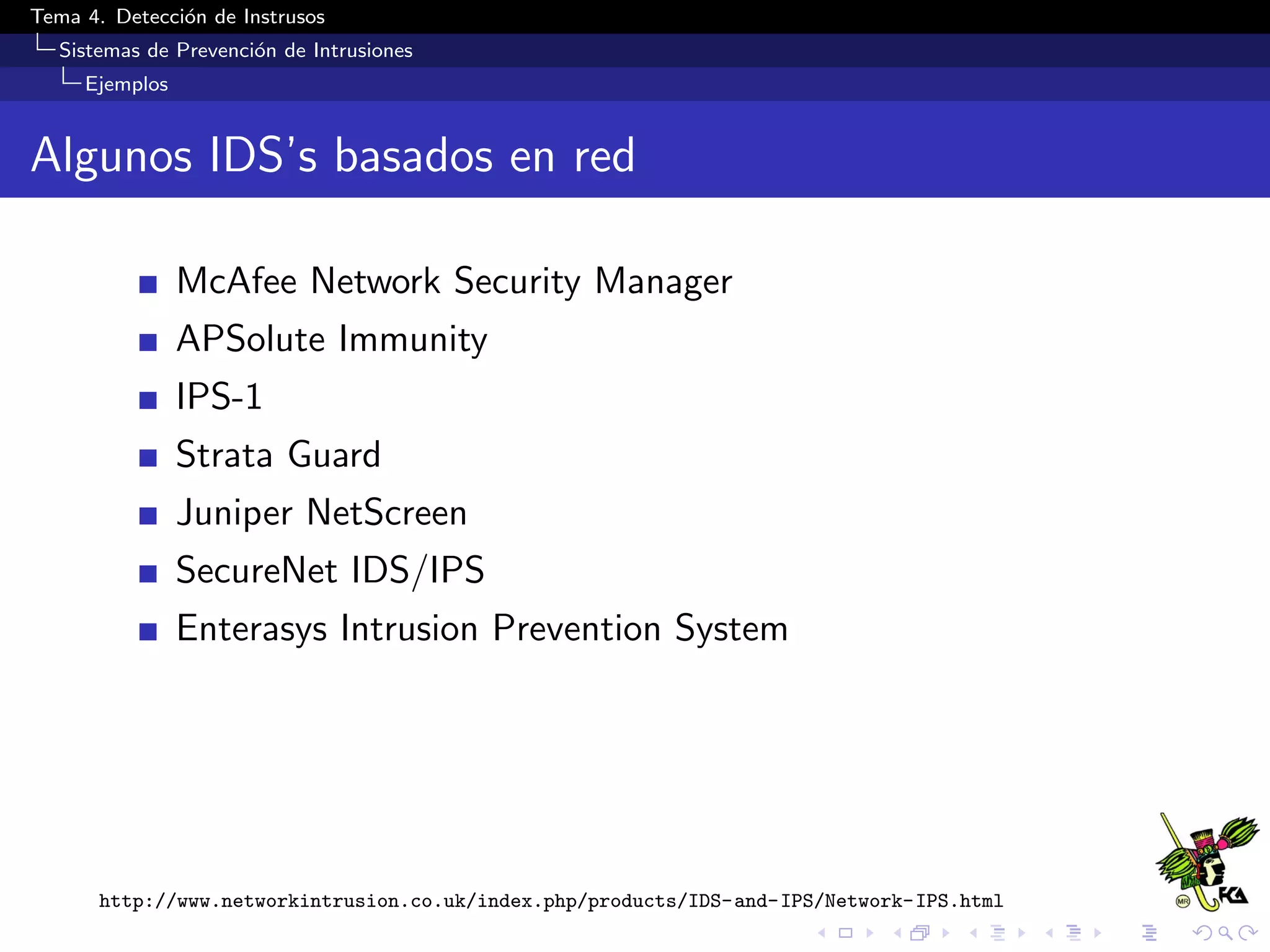 Tema 4. Detecci´on de Instrusos
Sistemas de Prevenci´on de Intrusiones
Ejemplos
Algunos IDS’s basados en red
McAfee Network Security Manager
APSolute Immunity
IPS-1
Strata Guard
Juniper NetScreen
SecureNet IDS/IPS
Enterasys Intrusion Prevention System
http://www.networkintrusion.co.uk/index.php/products/IDS-and-IPS/Network-IPS.html
 