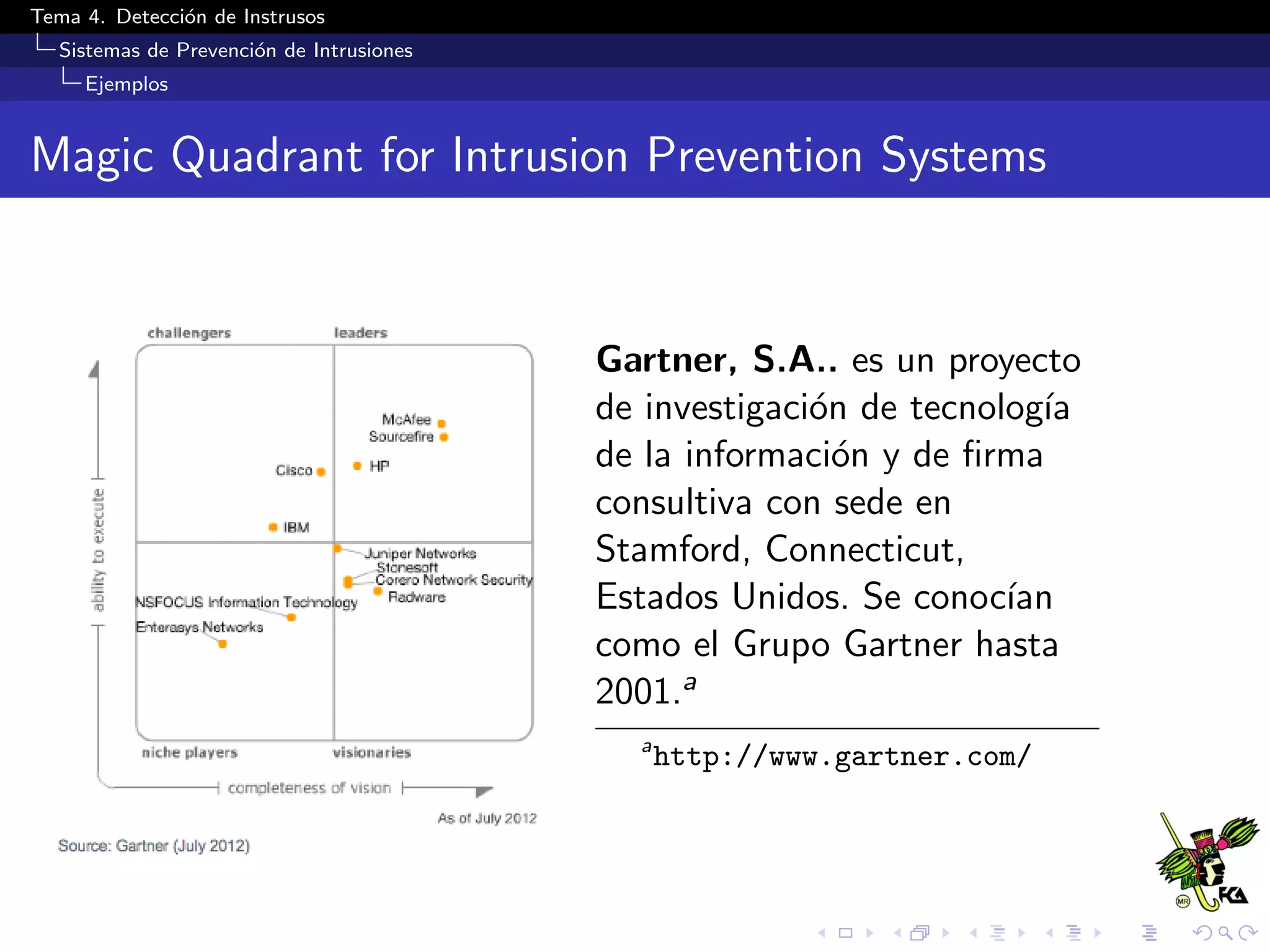 Tema 4. Detecci´on de Instrusos
Sistemas de Prevenci´on de Intrusiones
Ejemplos
Magic Quadrant for Intrusion Prevention Systems
Gartner, S.A.. es un proyecto
de investigaci´on de tecnolog´ıa
de la informaci´on y de ﬁrma
consultiva con sede en
Stamford, Connecticut,
Estados Unidos. Se conoc´ıan
como el Grupo Gartner hasta
2001.a
a
http://www.gartner.com/
 